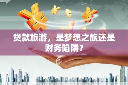 川汇贷款旅游，是梦想之旅还是财务陷阱？