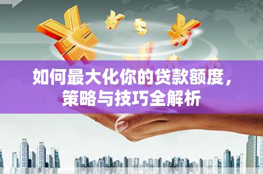 安仁如何最大化你的贷款额度，策略与技巧全解析