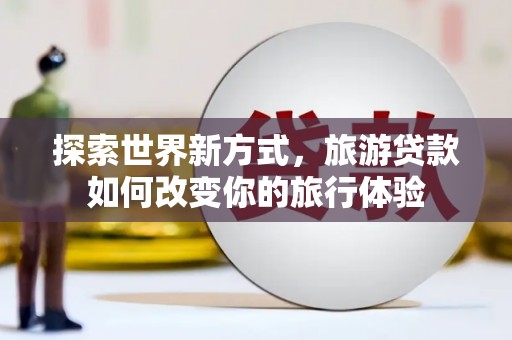洪梅探索世界新方式，旅游贷款如何改变你的旅行体验